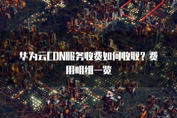 华为云CDN服务收费如何收取?费用明细一览