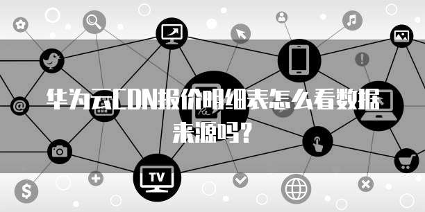 华为云CDN报价明细表怎么看数据来源吗？