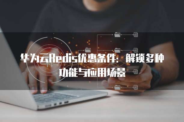 华为云Redis优惠条件:解锁多种功能与应用场景