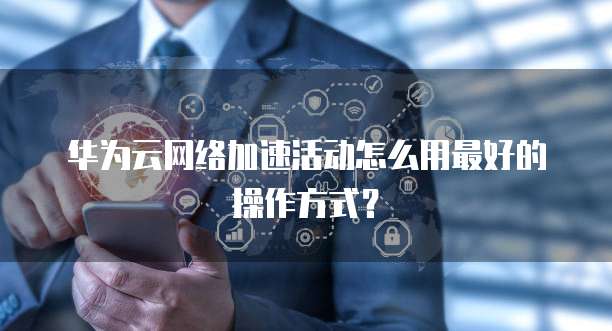 华为云网络加速活动怎么用最好的操作方式?