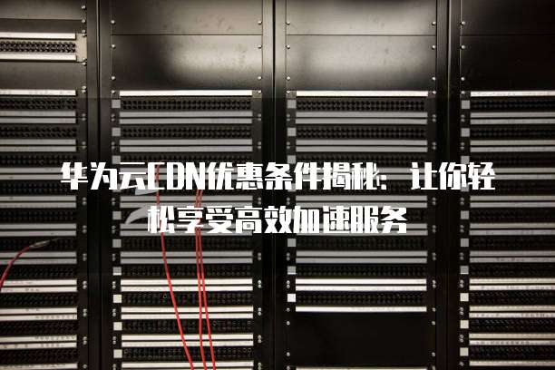 华为云CDN优惠条件揭秘:让你轻松享受高效加速服务