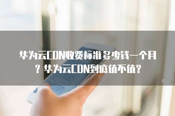 华为云CDN收费标准多少钱一个月?华为云CDN到底值不值?