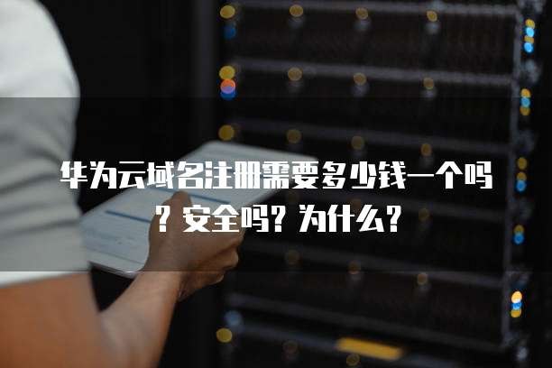 华为云域名注册需要多少钱一个吗？安全吗？为什么？