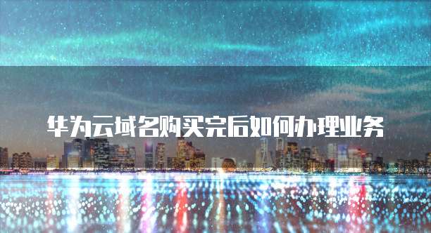 华为云域名购买完后如何办理业务