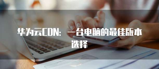 华为云CDN:一台电脑的最佳版本选择