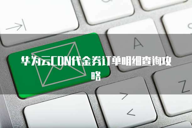 华为云CDN代金券订单明细查询攻略