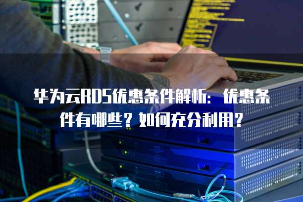 华为云RDS优惠条件解析:优惠条件有哪些?如何充分利用?