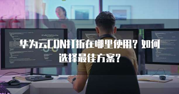 华为云CDN打折在哪里使用?如何选择最佳方案?