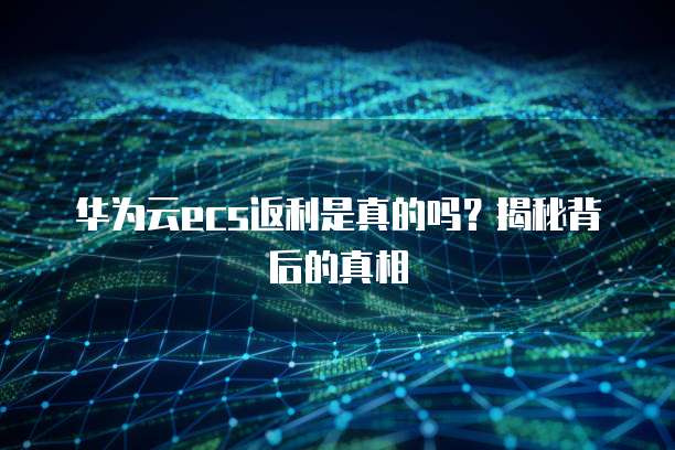 华为云ecs返利是真的吗?揭秘背后的真相