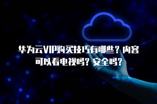 华为云VIP购买技巧有哪些?内容可以看电视吗?安全吗?