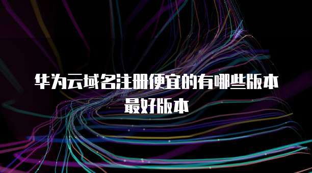 华为云域名注册便宜的有哪些版本最好版本