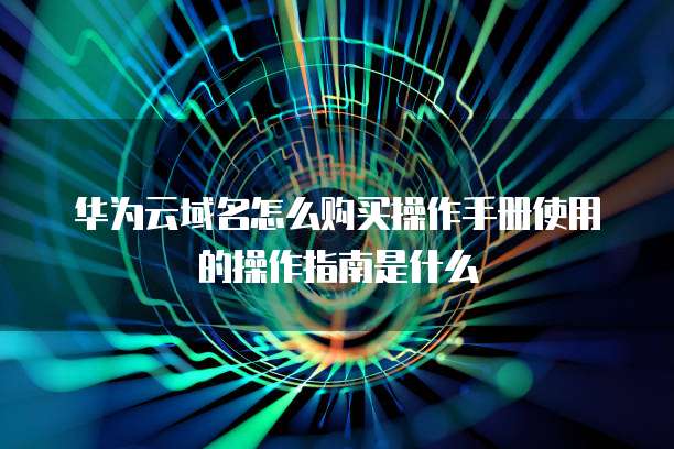华为云域名怎么购买操作手册使用的操作指南是什么