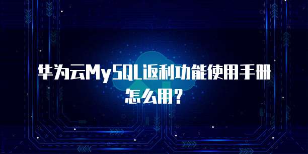 华为云MySQL返利功能使用手册怎么用?