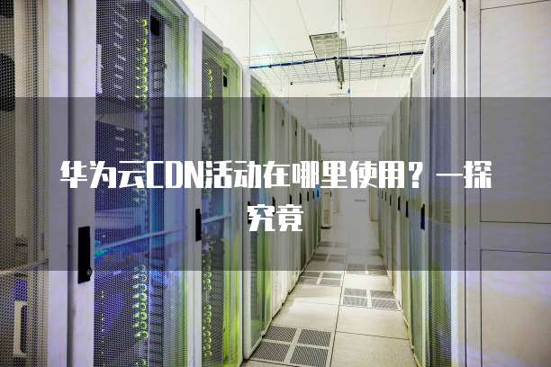 华为云CDN活动在哪里使用？一探究竟