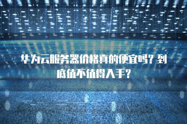 华为云服务器价格真的便宜吗?到底值不值得入手?