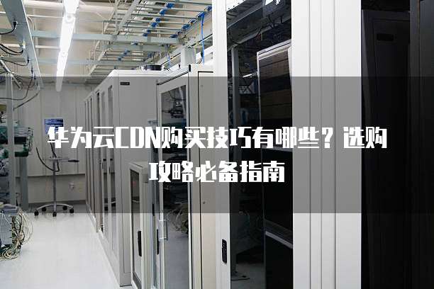 华为云CDN购买技巧有哪些?选购攻略必备指南