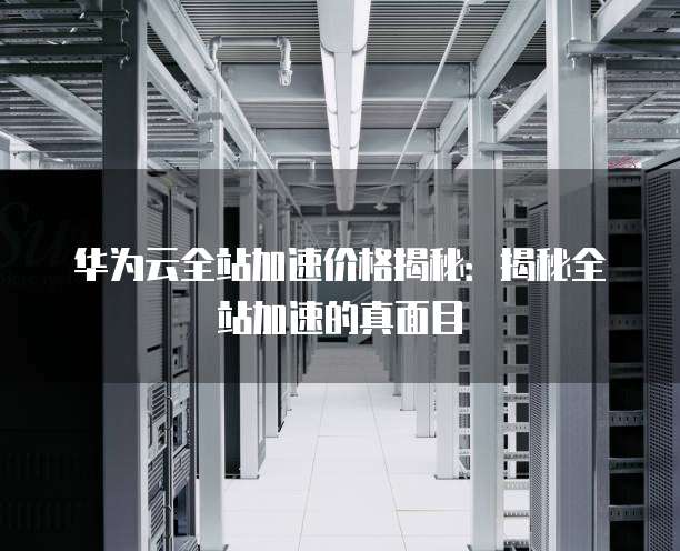 华为云全站加速价格揭秘:揭秘全站加速的真面目