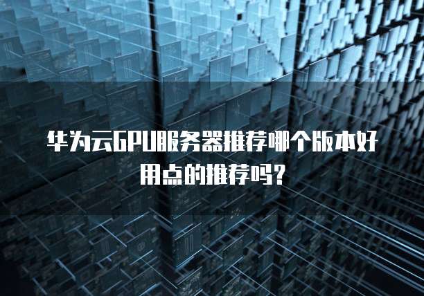 华为云GPU服务器推荐哪个版本好用点的推荐吗?