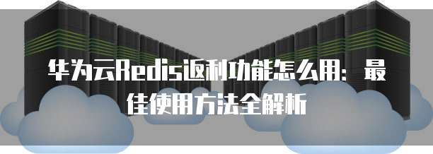 华为云Redis返利功能怎么用:最佳使用方法全解析