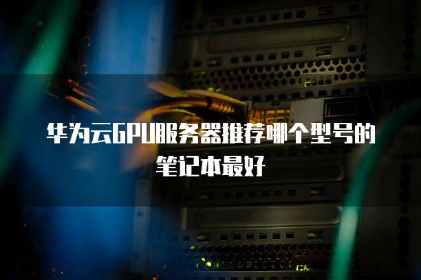 华为云GPU服务器推荐哪个型号的笔记本最好
