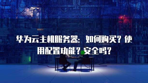 华为云主机服务器：如何购买？使用配置功能？安全吗？