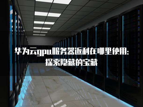 华为云gpu服务器返利在哪里使用：探索隐藏的宝藏
