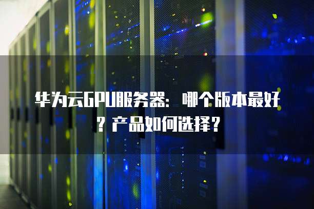 华为云GPU服务器:哪个版本最好?产品如何选择?