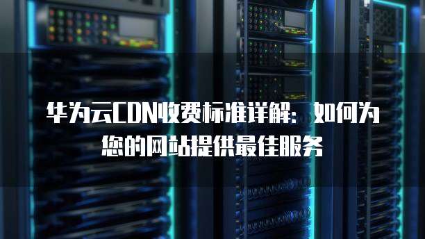 华为云CDN收费标准详解：如何为您的网站提供最佳服务