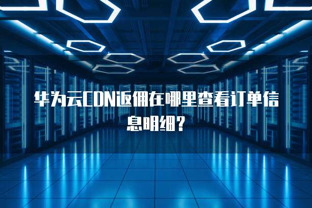 华为云CDN返佣在哪里查看订单信息明细?