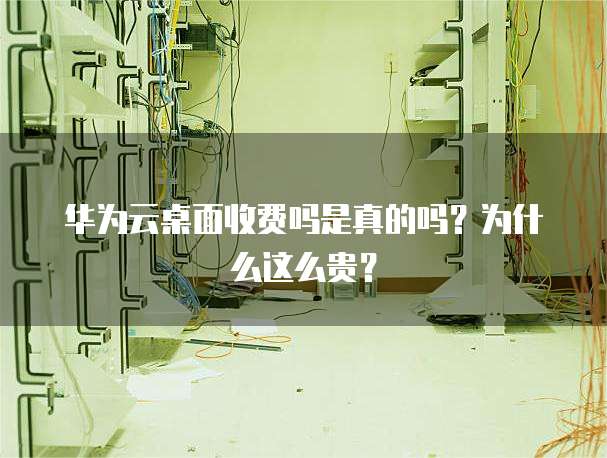 华为云桌面收费吗是真的吗?为什么这么贵?