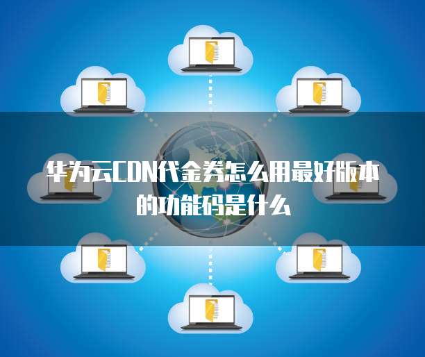 华为云CDN代金券怎么用最好版本的功能码是什么