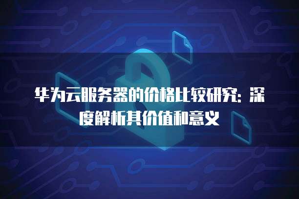 华为云服务器的价格比较研究: 深度解析其价值和意义