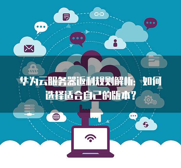 华为云服务器返利规则解析:如何选择适合自己的版本?