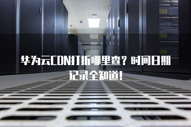 华为云CDN打折哪里查?时间日期记录全知道!