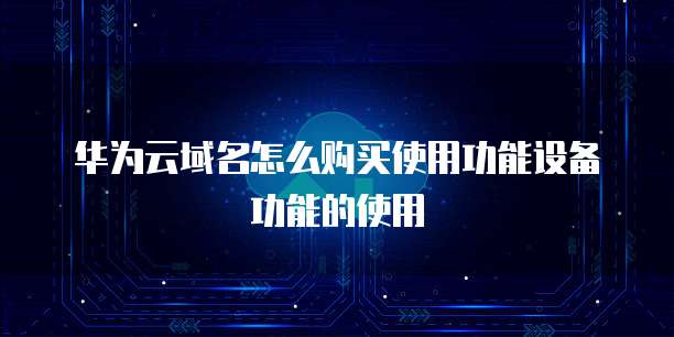 华为云域名怎么购买使用功能设备功能的使用