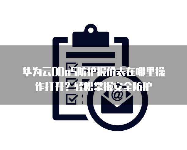 华为云DDoS防护报价表在哪里操作打开?轻松掌握安全防护