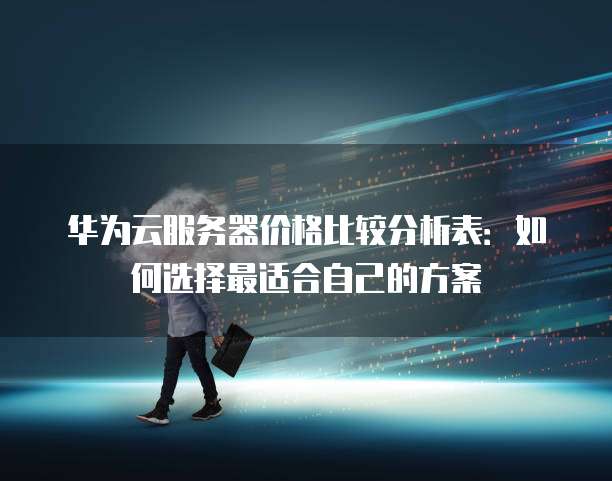 华为云服务器价格比较分析表:如何选择最适合自己的方案
