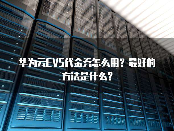 华为云EVS代金券怎么用?最好的方法是什么?