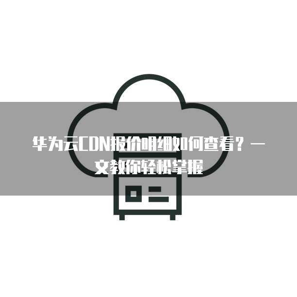 华为云CDN报价明细如何查看?一文教你轻松掌握