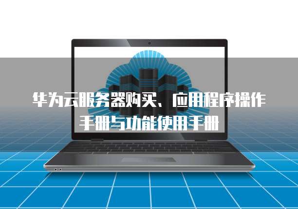 华为云服务器购买、应用程序操作手册与功能使用手册