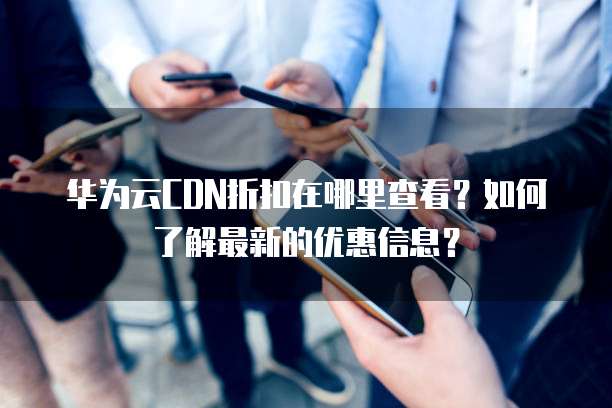 华为云CDN折扣在哪里查看？如何了解最新的优惠信息？