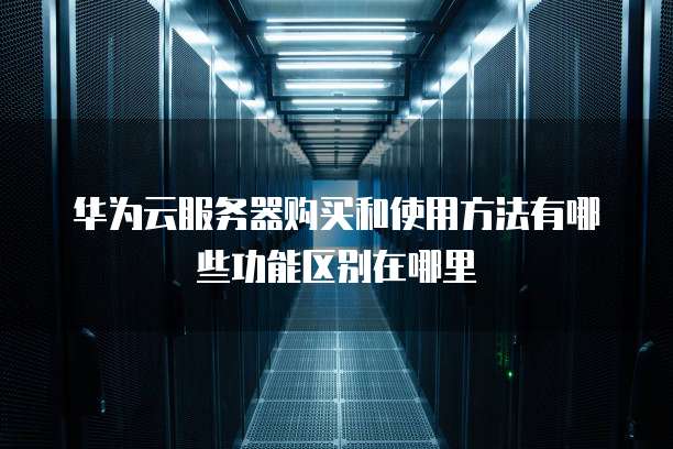 华为云服务器购买和使用方法有哪些功能区别在哪里