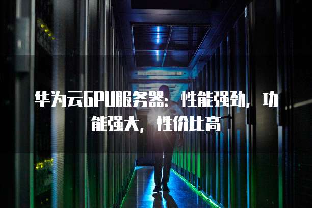 华为云GPU服务器:性能强劲,功能强大,性价比高