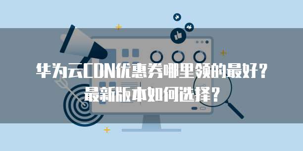 华为云CDN优惠券哪里领的最好?最新版本如何选择?