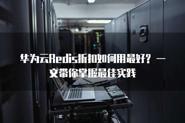 华为云Redis折扣如何用最好? 一文带你掌握最佳实践