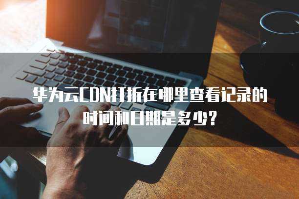 华为云CDN打折在哪里查看记录的时间和日期是多少?