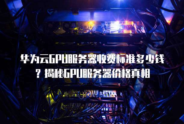 华为云GPU服务器收费标准多少钱?揭秘GPU服务器价格真相