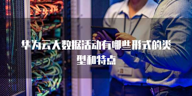华为云大数据活动有哪些形式的类型和特点