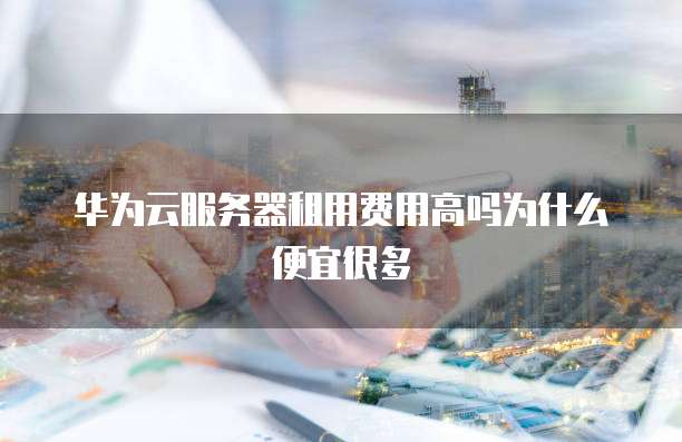 华为云服务器租用费用高吗为什么便宜很多