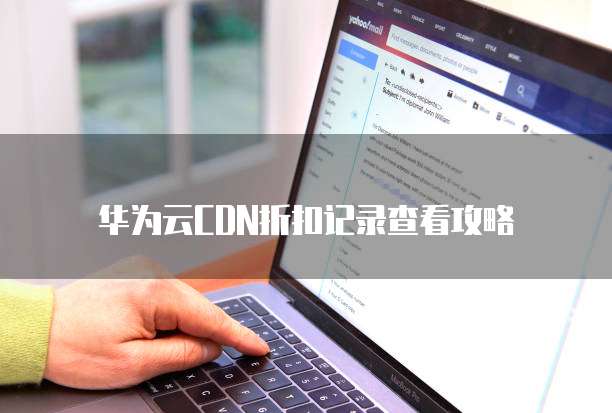 华为云CDN折扣记录查看攻略